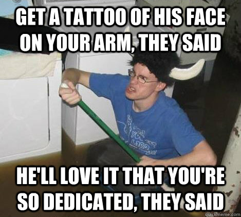 Get a tattoo of his face on your arm, they said He'll love it that you're so dedicated, they said  They said