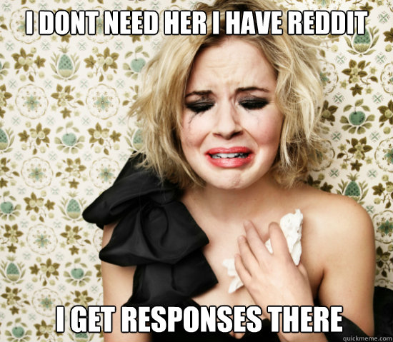 I dont need her i have reddit  i get responses there  sensitive girl