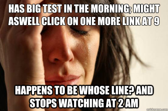 Has big test in the morning; Might aswell click on one more link AT 9 Happens to be Whose Line? and stops watching at 2 AM  First World Problems