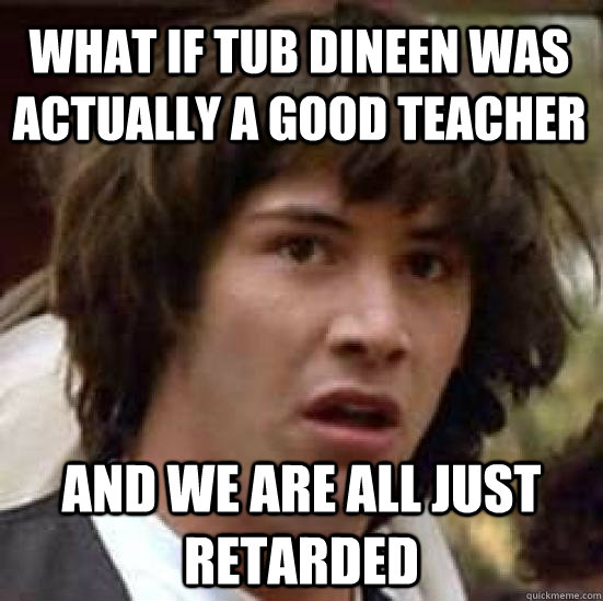 What if Tub Dineen was actually a good teacher and we are all just retarded  conspiracy keanu