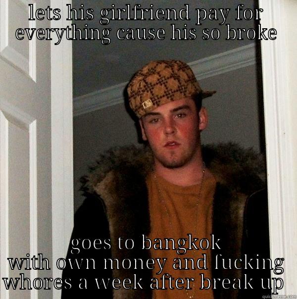just scum of scum  - LETS HIS GIRLFRIEND PAY FOR EVERYTHING CAUSE HIS SO BROKE GOES TO BANGKOK WITH OWN MONEY AND FUCKING WHORES A WEEK AFTER BREAK UP  Scumbag Steve