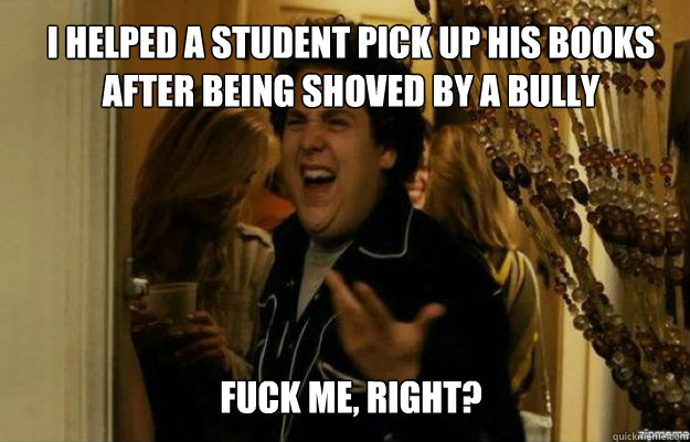 I helped a student pick up his books after being shoved by a bully FUCK ME, RIGHT?  fuck me right
