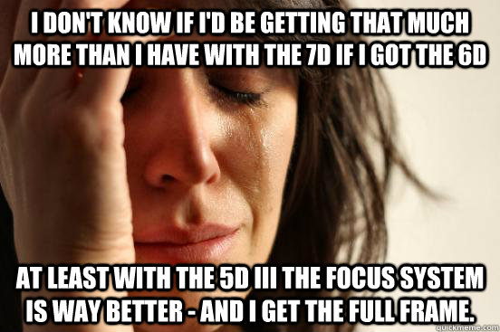 I don't know if I'd be getting that much more than I have with the 7D if I got the 6D At least with the 5d iii the focus system is way better - and I get the full frame. - I don't know if I'd be getting that much more than I have with the 7D if I got the 6D At least with the 5d iii the focus system is way better - and I get the full frame.  First World Problems