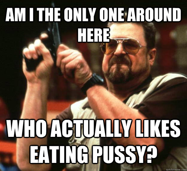 AM I THE ONLY ONE AROUND HERE who actually likes eating pussy?  Angry Walter