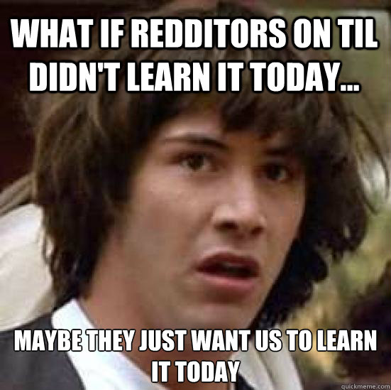 What if Redditors on TIL didn't learn it today... maybe they just want us to learn it today  conspiracy keanu