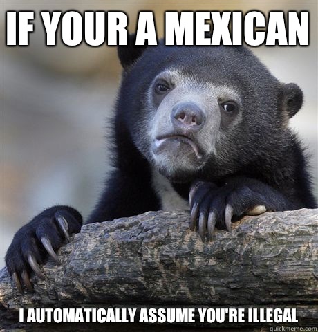 If your a mexican i automatically assume you're illegal  Confession Bear