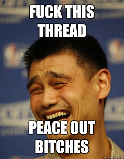 Fuck this thread Peace out bitches  Yao Ming