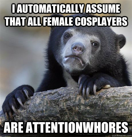 I automatically assume that all female cosplayers are attentionwhores  Confession Bear