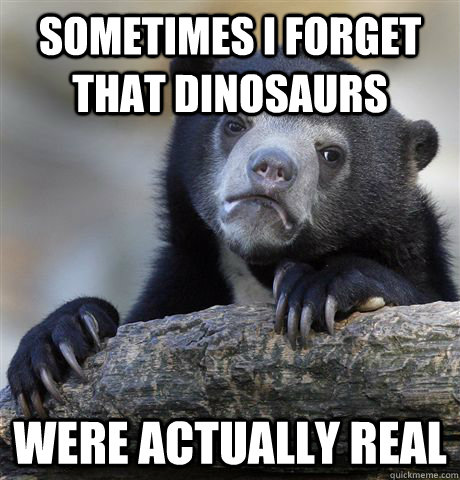 Sometimes I forget that dinosaurs were actually real  Confession Bear