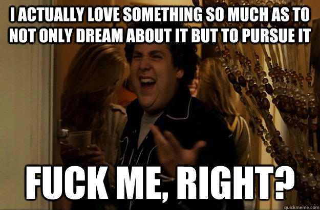 I actually love something so much as to not only dream about it but to pursue it Fuck Me, Right? - I actually love something so much as to not only dream about it but to pursue it Fuck Me, Right?  Fuck Me, Right