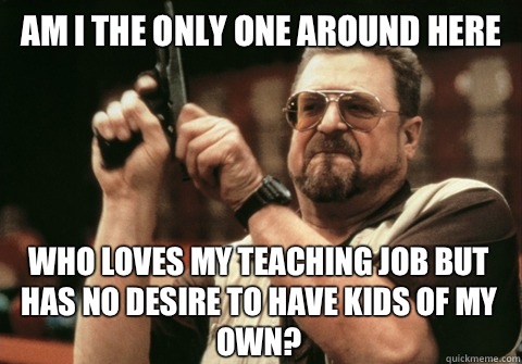 Am I the only one around here Who loves my teaching job but has no desire to have kids of my own? - Am I the only one around here Who loves my teaching job but has no desire to have kids of my own?  Am I the only one
