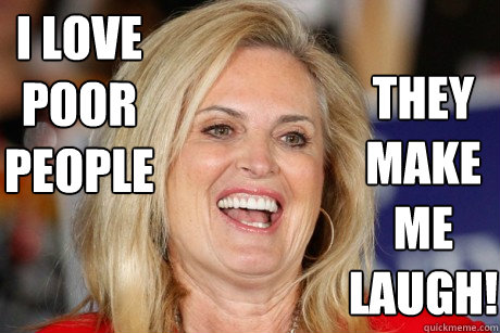 I love poor people they make me laugh! - I love poor people they make me laugh!  Ann Romney - Let them eat cake.