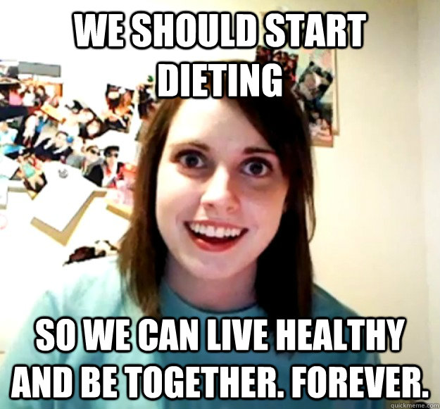 We should start dieting So we can live healthy and be together. Forever.  Overly Attached Girlfriend