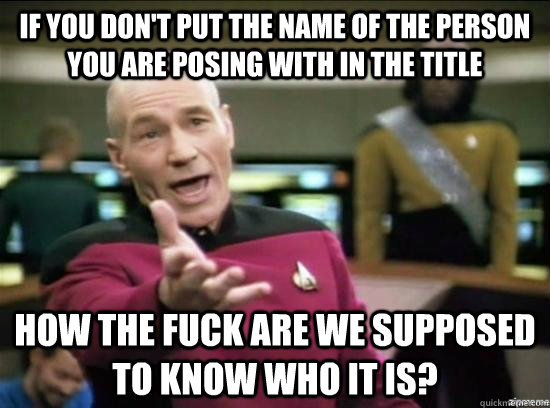 If you don't put the name of the person you are posing with in the title how the fuck are we supposed to know who it is?  Annoyed Picard HD