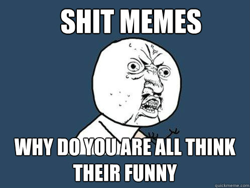 Shit memes Why Do You Are All Think Their Funny  Y U No