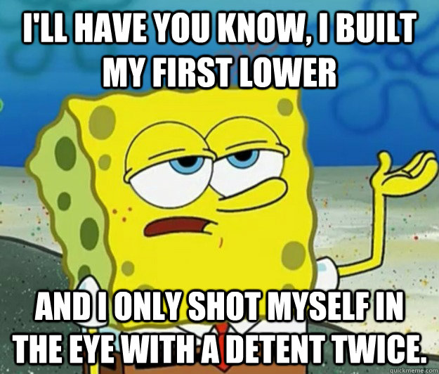 I'll have you know, I built my first lower And I only shot myself in the eye with a detent twice.  Tough Spongebob