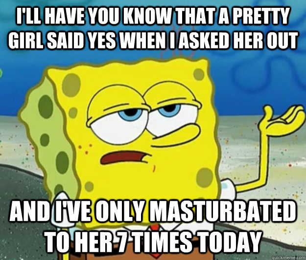 I'll have you know that a pretty girl said yes when i asked her out And I've only masturbated to her 7 times today - I'll have you know that a pretty girl said yes when i asked her out And I've only masturbated to her 7 times today  Tough Spongebob