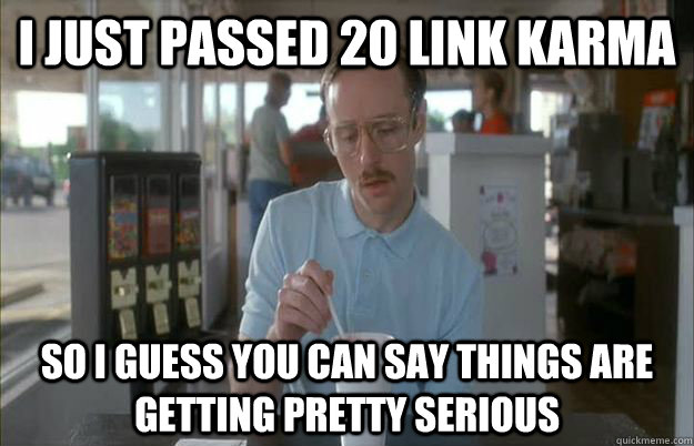 I just passed 20 link karma So I guess you can say things are getting pretty serious - I just passed 20 link karma So I guess you can say things are getting pretty serious  Things are getting pretty serious