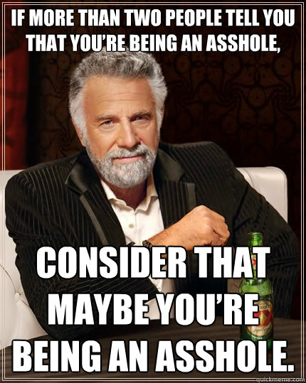 If more than two people tell you that you’re being an asshole,  consider that maybe you’re being an asshole.  The Most Interesting Man In The World