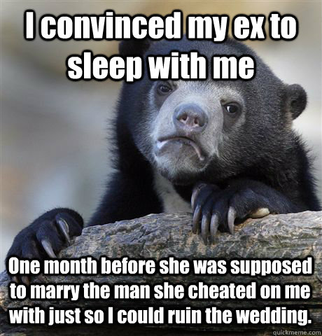 I convinced my ex to sleep with me One month before she was supposed to marry the man she cheated on me with just so I could ruin the wedding.  Confession Bear