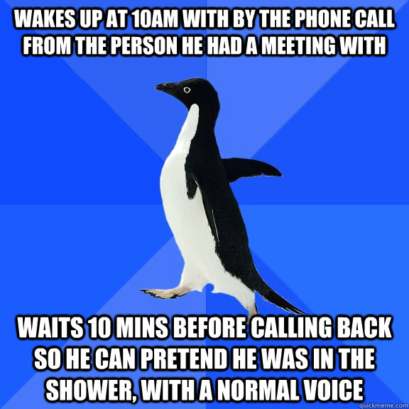 wakes up at 10AM with by the phone call from the person he had a meeting with waits 10 mins before calling back so he can pretend he was in the shower, with a normal voice  Socially Awkward Penguin