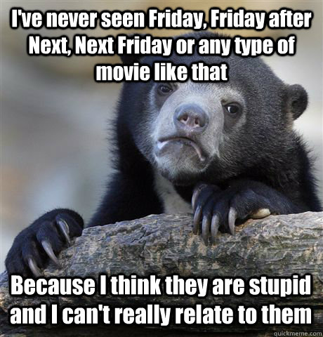 I've never seen Friday, Friday after Next, Next Friday or any type of movie like that Because I think they are stupid and I can't really relate to them - I've never seen Friday, Friday after Next, Next Friday or any type of movie like that Because I think they are stupid and I can't really relate to them  Confession Bear