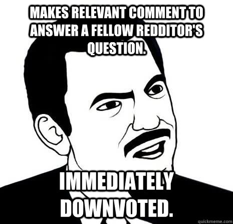 Makes relevant comment to answer a fellow redditor's question. Immediately downvoted.  Seriously Are You Serious