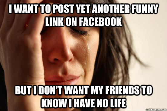 i want to post yet another funny link on facebook but i don't want my friends to know i have no life  First World Problems