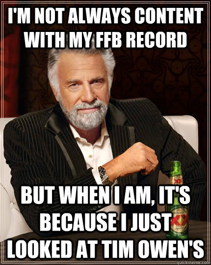 I'm not always content with my FFB record but when I am, it's because I just looked at Tim Owen's  The Most Interesting Man In The World