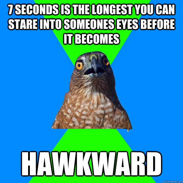 7 seconds is the longest you can stare into someones eyes before it becomes hawkward  Hawkward