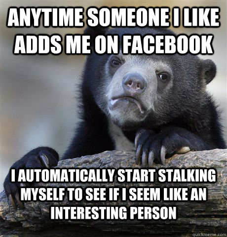 Anytime someone I like adds me on facebook I automatically start stalking myself to see if I seem like an interesting person  Confession Bear