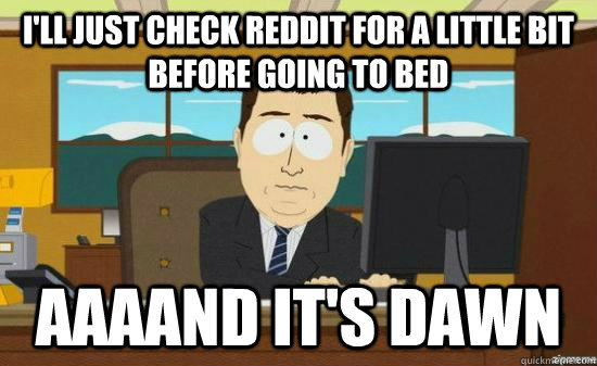 I'll just check reddit for a little bit before going to bed AAAAND It's dawn  aaaand its gone