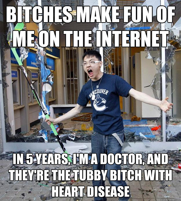 Bitches make fun of me on the internet In 5 years, I'm a doctor, and they're the tubby bitch with heart disease - Bitches make fun of me on the internet In 5 years, I'm a doctor, and they're the tubby bitch with heart disease  Misc