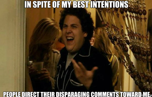 In spite of my best intentions People direct their disparaging comments toward me.   fuck me right