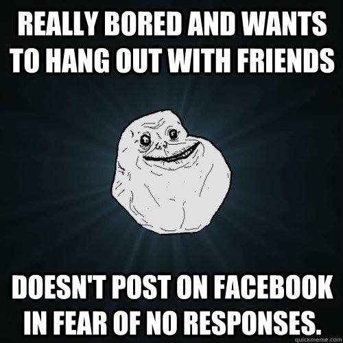 Really bored and wants to hang out with friends Doesn't post on facebook in fear of no responses.  Forever Alone