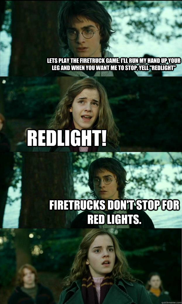 Lets play the firetruck game. I'll run my hand up your leg and when you want me to stop, yell 
