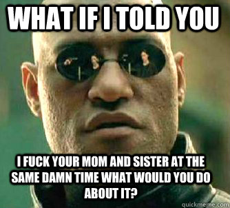 what if i told you i fuck your mom and sister at the same damn time what would you do about it?  Matrix Morpheus