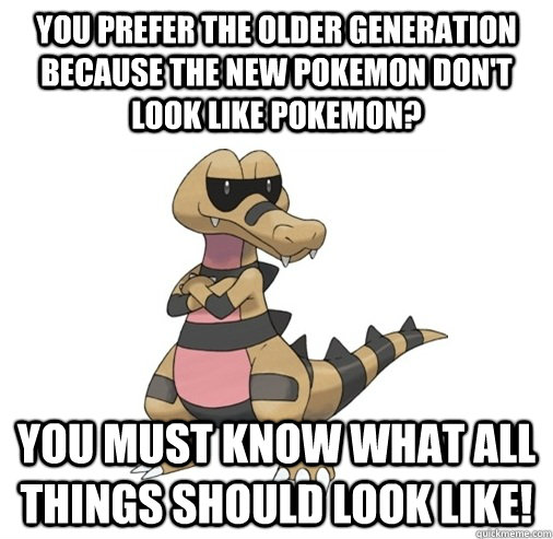 You prefer the older generation because the new pokemon don't look like pokemon? you must know what all things should look like!  