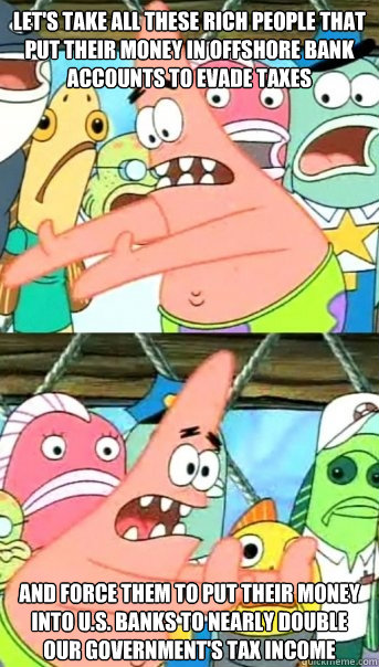 Let's take all these rich people that put their money in offshore bank accounts to evade taxes And force them to put their money into U.S. banks to nearly double our government's tax income  Push it somewhere else Patrick