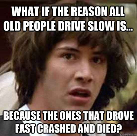 What if the reason all old people drive slow is... because the ones that drove fast crashed and died?  conspiracy keanu