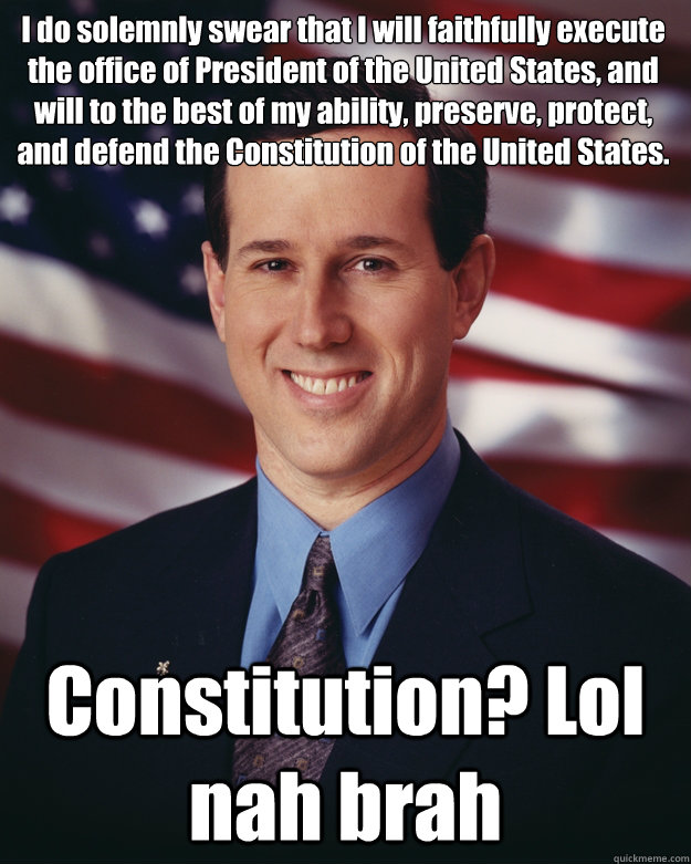 I do solemnly swear that I will faithfully execute the office of President of the United States, and will to the best of my ability, preserve, protect, and defend the Constitution of the United States.
  Constitution? Lol nah brah - I do solemnly swear that I will faithfully execute the office of President of the United States, and will to the best of my ability, preserve, protect, and defend the Constitution of the United States.
  Constitution? Lol nah brah  Rick Santorum