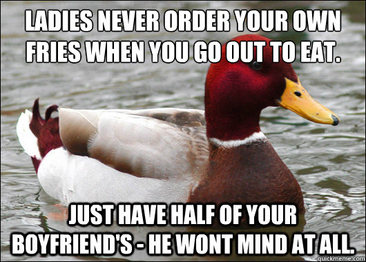 Ladies never order your own fries when you go out to eat.
 just have half of your boyfriend's - he wont mind at all.  Malicious Advice Mallard