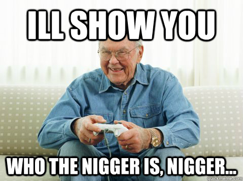 Ill show you who the nigger is, nigger...  Hip Grandpa
