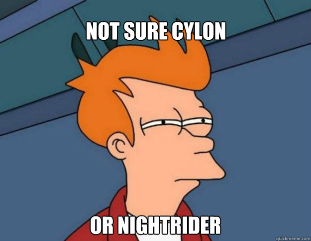 Not sure Cylon Or Nightrider  NOT SURE IF IM HUNGRY or JUST BORED