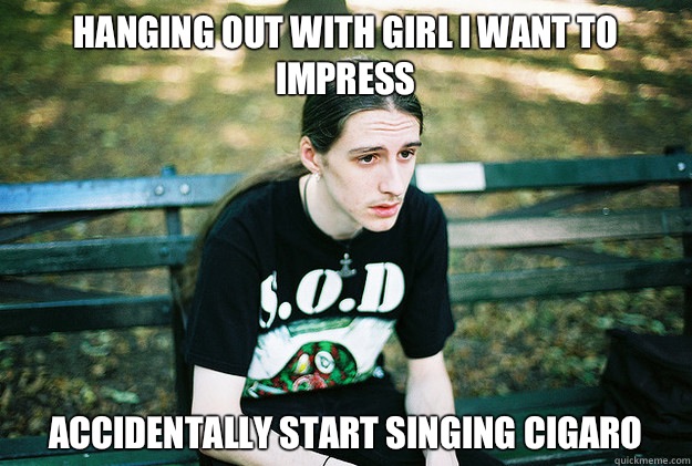 Hanging out with girl I want to impress Accidentally start singing Cigaro  First World Metal Problems