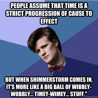 People assume that time is a strict progression of cause to effect But when Shimmerstorm comes in, it's more like a big ball of wibbly-wobbly... timey-wimey... stuff.