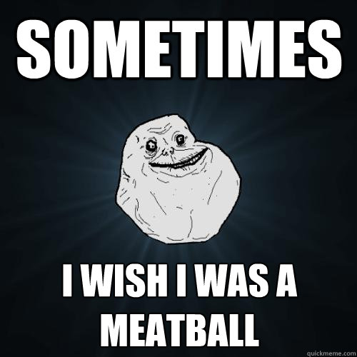 sometimes I wish i was a meatball  Forever Alone