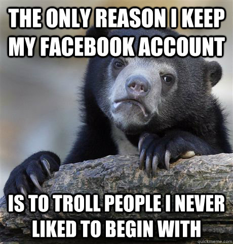 The only reason I keep my facebook account is to troll people I never  liked to begin with  Confession Bear