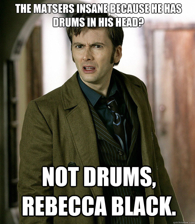 the matsers insane because he has drums in his head? not drums, rebecca black.  Doctor Who