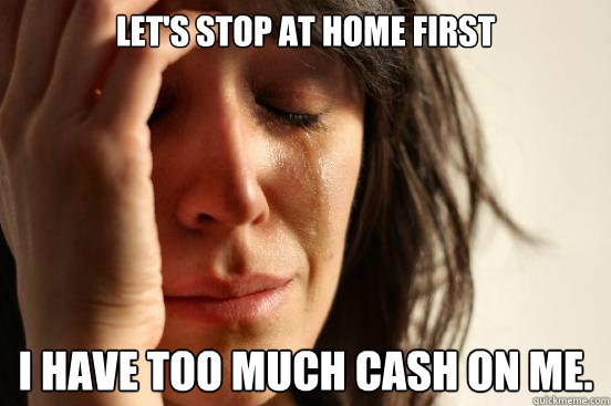 Let's stop at home first I have too much cash on me.  First World Problems